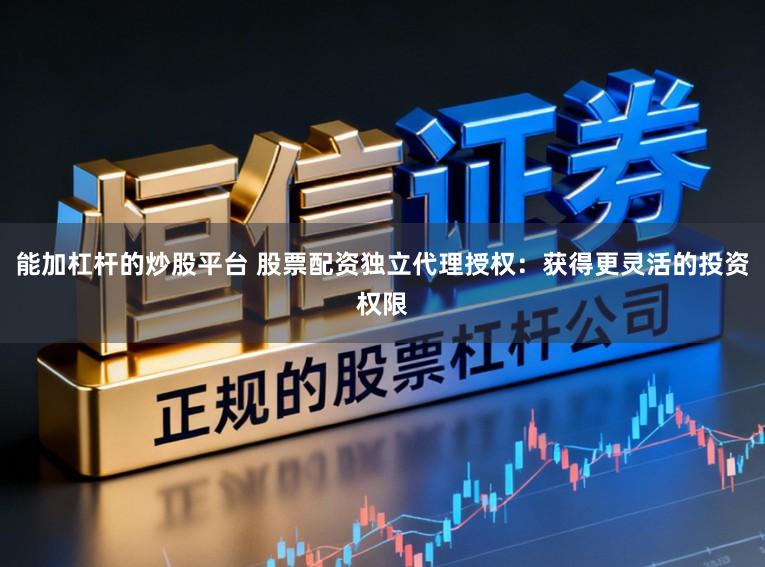 能加杠杆的炒股平台 股票配资独立代理授权:获得更灵活的投资权限