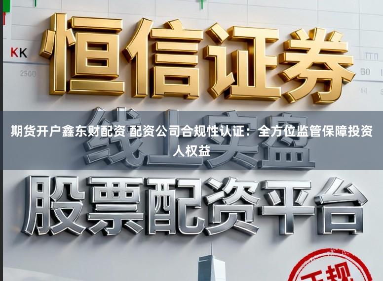 期货开户鑫东财配资 配资公司合规性认证：全方位监管保障投资人权益