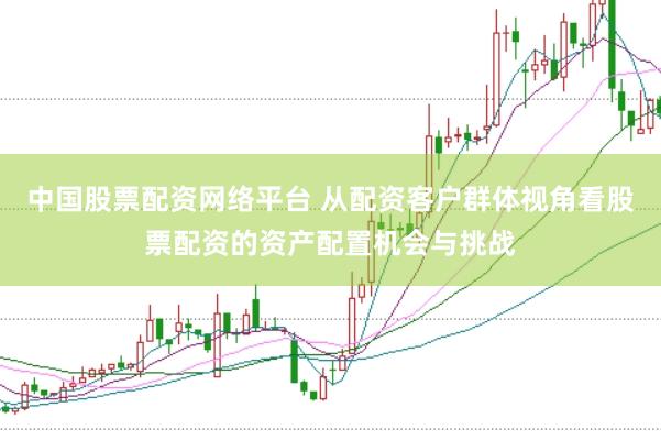 中国股票配资网络平台 从配资客户群体视角看股票配资的资产配置机会与挑战