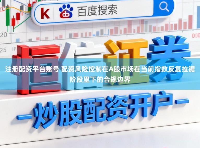 注册配资平台账号 配资风险控制在A股市场在当前指数反复拉锯阶段里下的合规边界