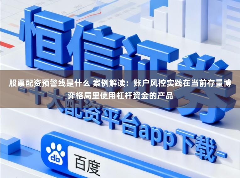 股票配资预警线是什么 案例解读：账户风控实践在当前存量博弈格局里使用杠杆资金的产品