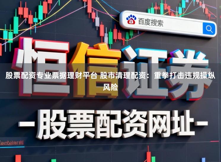 股票配资专业票据理财平台 股市清理配资：重拳打击违规操纵风险